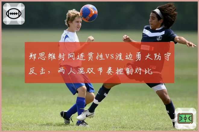 郑思维封网连贯性vs渡边勇大防守反击,两人混双节奏控制对比