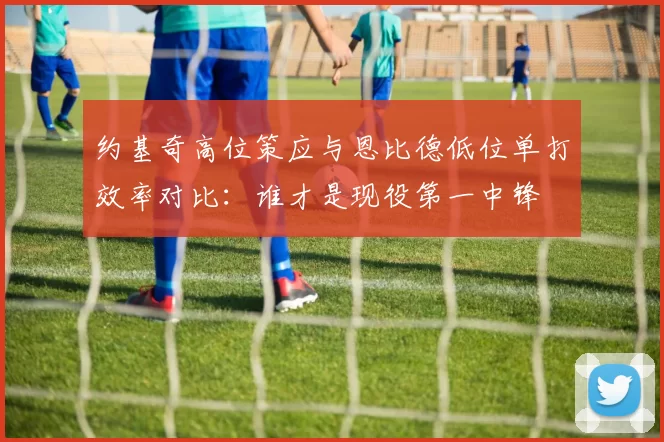 约基奇高位策应与恩比德低位单打效率对比：谁才是现役第一中锋