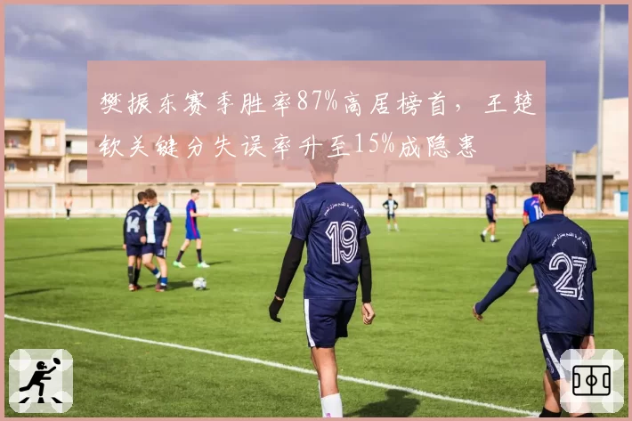 樊振东赛季胜率87%高居榜首，王楚钦关键分失误率升至15%成隐患