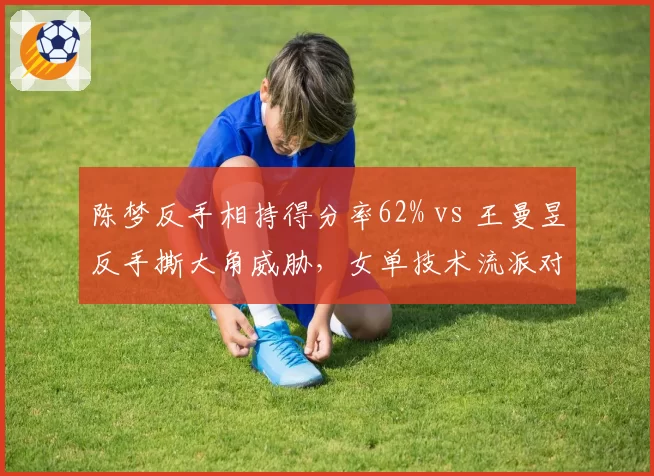 陈梦反手相持得分率62% vs 王曼昱反手撕大角威胁,女单技术流派对抗