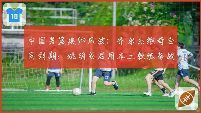 中国男篮换帅风波:乔尔杰维奇合同到期,姚明或启用本土教练备战2027世界杯