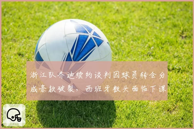 浙江队乔迪续约谈判因球员转会分成条款破裂,西班牙教头面临下课危机