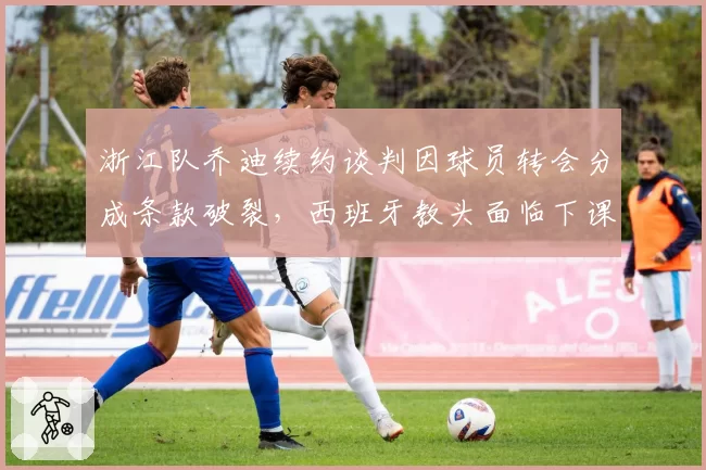 浙江队乔迪续约谈判因球员转会分成条款破裂，西班牙教头面临下课危机