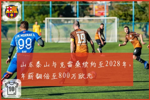 山东泰山与克雷桑续约至2028年,年薪翻倍至800万欧元
