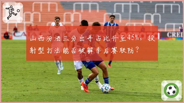 山西汾酒三分出手占比升至45%,投射型打法能否破解季后赛联防?