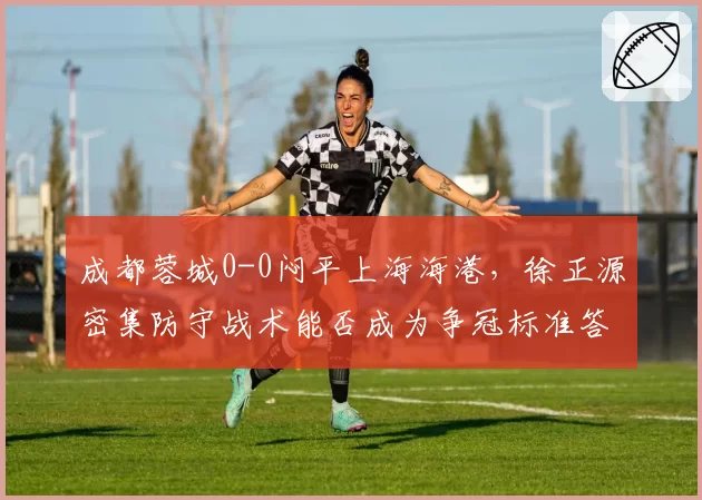 成都蓉城0-0闷平上海海港，徐正源密集防守战术能否成为争冠标准答案？