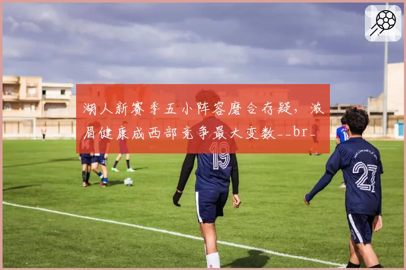 湖人新赛季五小阵容磨合存疑，浓眉健康成西部竞争最大变数__br_