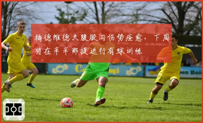 梅德维德夫腹股沟伤势痊愈，下周将在辛辛那提进行有球训练