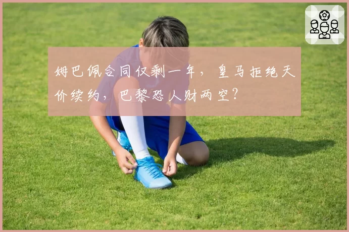姆巴佩合同仅剩一年,皇马拒绝天价续约,巴黎恐人财两空?