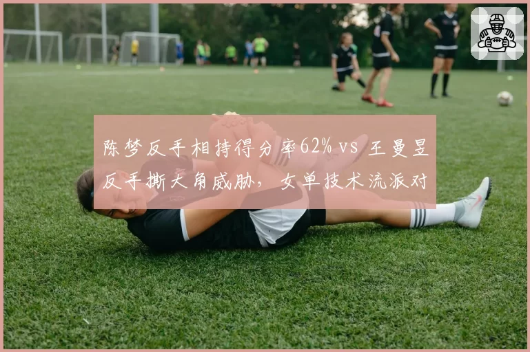 陈梦反手相持得分率62% vs 王曼昱反手撕大角威胁,女单技术流派对抗