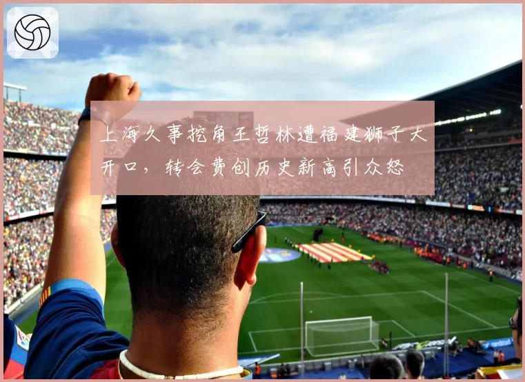 上海久事挖角王哲林遭福建狮子大开口，转会费创历史新高引众怒