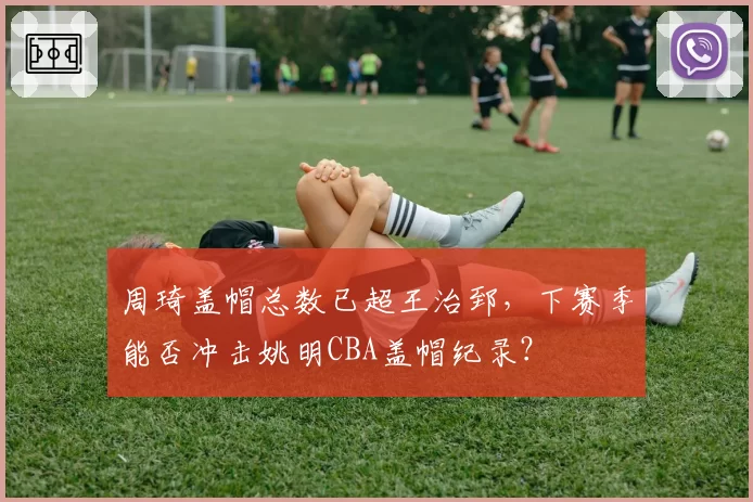周琦盖帽总数已超王治郅,下赛季能否冲击姚明CBA盖帽纪录?