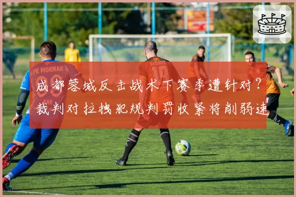 成都蓉城反击战术下赛季遭针对?裁判对拉拽犯规判罚收紧将削弱速度优势