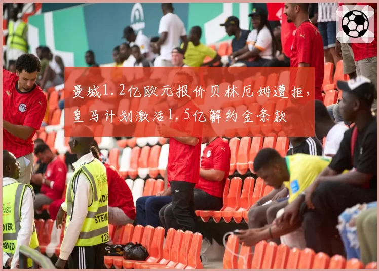 曼城1.2亿欧元报价贝林厄姆遭拒,皇马计划激活1.5亿解约金条款