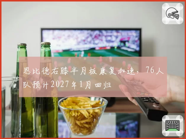 恩比德右膝半月板康复加速，76人队预计2027年1月回归