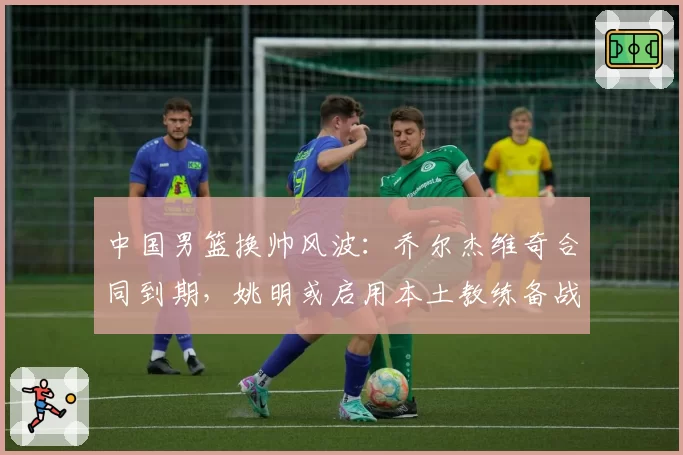 中国男篮换帅风波：乔尔杰维奇合同到期，姚明或启用本土教练备战2027世界杯