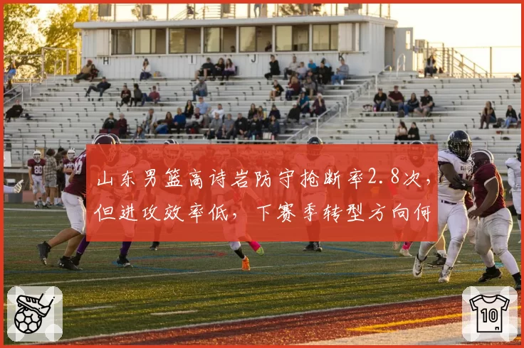 山东男篮高诗岩防守抢断率2.8次,但进攻效率低,下赛季转型方向何在?