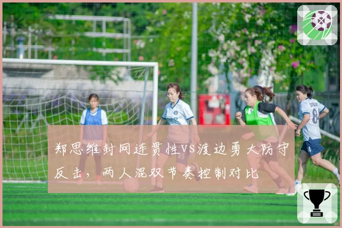 郑思维封网连贯性vs渡边勇大防守反击，两人混双节奏控制对比
