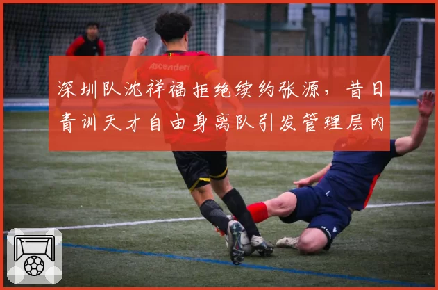 深圳队沈祥福拒绝续约张源,昔日青训天才自由身离队引发管理层内讧讨论