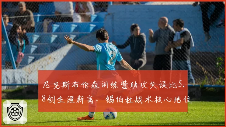 尼克斯布伦森训练营助攻失误比5.8创生涯新高，锡伯杜战术核心地位强化