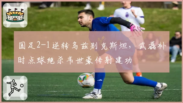 国足2-1逆转乌兹别克斯坦,武磊补时点球绝杀韦世豪传射建功