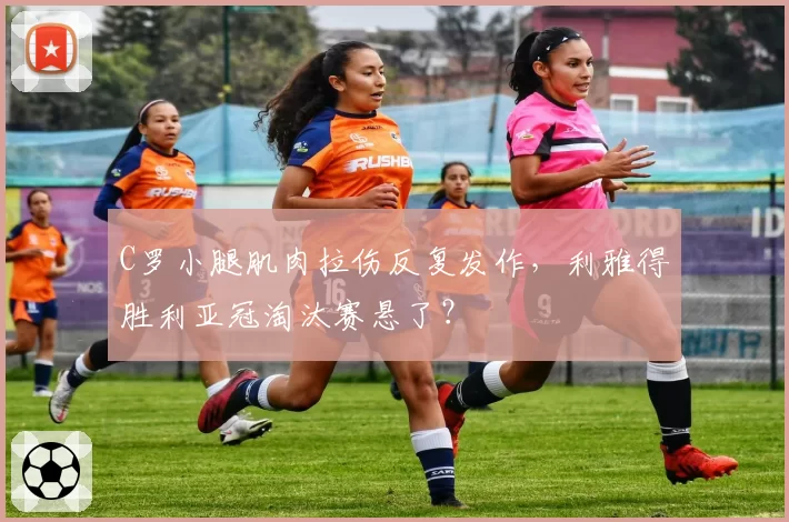C罗小腿肌肉拉伤反复发作，利雅得胜利亚冠淘汰赛悬了？