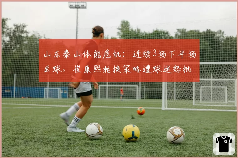 山东泰山体能危机:连续3场下半场丢球,崔康熙轮换策略遭球迷怒批