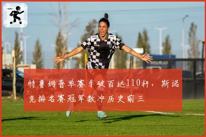 特鲁姆普单赛季破百达110杆，斯诺克排名赛冠军数冲历史前三