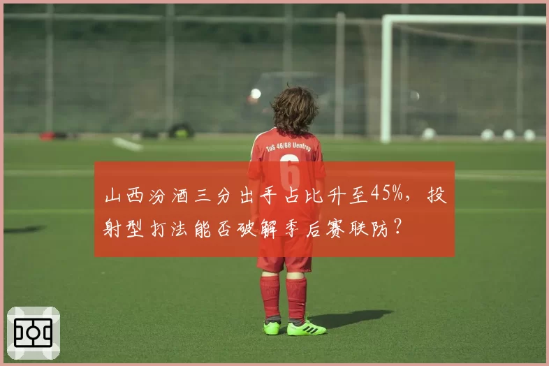 山西汾酒三分出手占比升至45%,投射型打法能否破解季后赛联防?