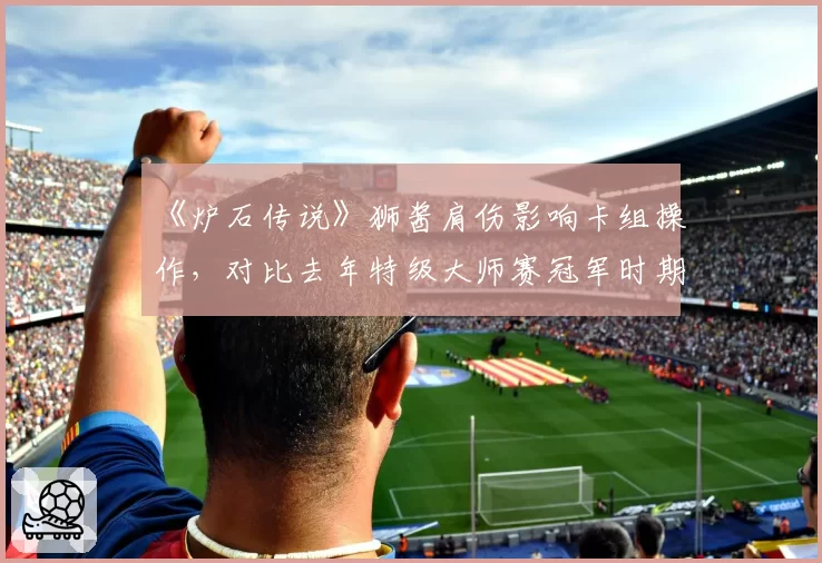 《炉石传说》狮酱肩伤影响卡组操作，对比去年特级大师赛冠军时期每局操作失误率上升3.2倍