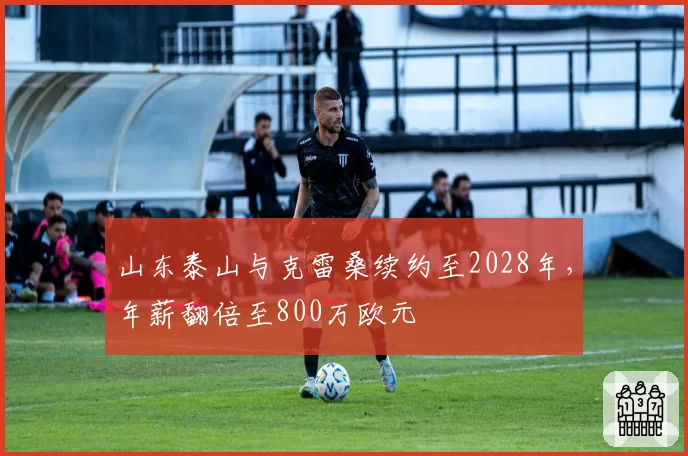 山东泰山与克雷桑续约至2028年，年薪翻倍至800万欧元