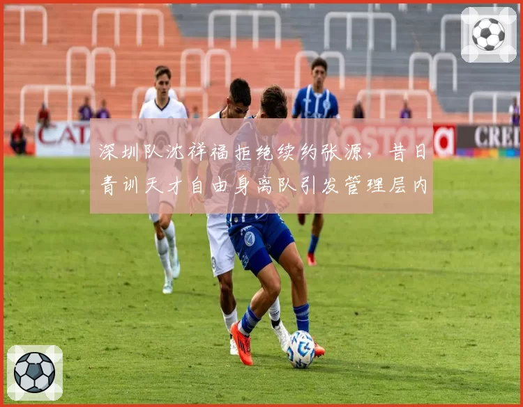 深圳队沈祥福拒绝续约张源，昔日青训天才自由身离队引发管理层内讧讨论