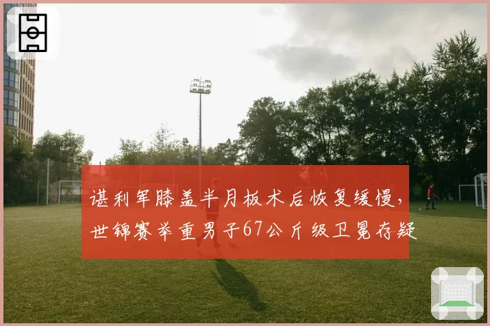 谌利军膝盖半月板术后恢复缓慢,世锦赛举重男子67公斤级卫冕存疑?