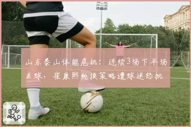 山东泰山体能危机:连续3场下半场丢球,崔康熙轮换策略遭球迷怒批