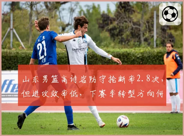 山东男篮高诗岩防守抢断率2.8次，但进攻效率低，下赛季转型方向何在？