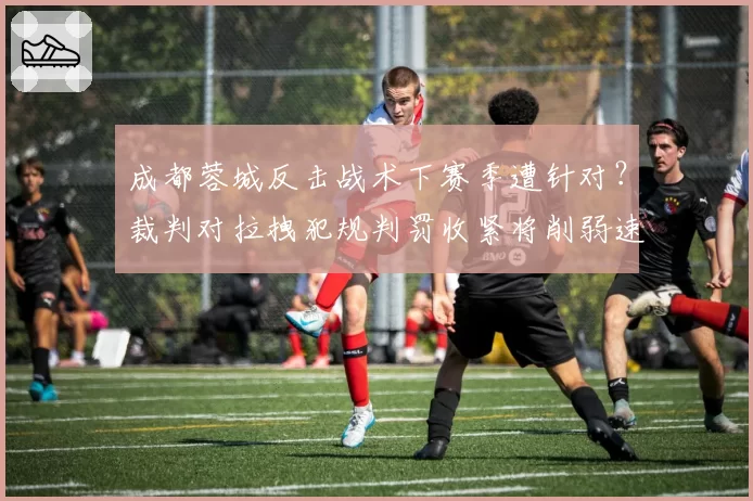 成都蓉城反击战术下赛季遭针对？裁判对拉拽犯规判罚收紧将削弱速度优势